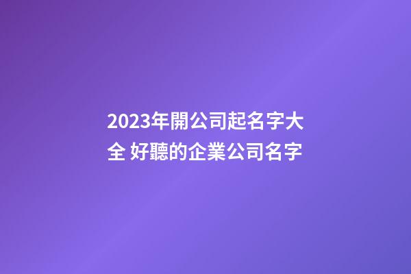 2023年開公司起名字大全 好聽的企業公司名字-第1張-公司起名-玄機派